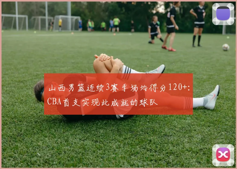 山西男篮连续3赛季场均得分120+：CBA首支实现此成就的球队