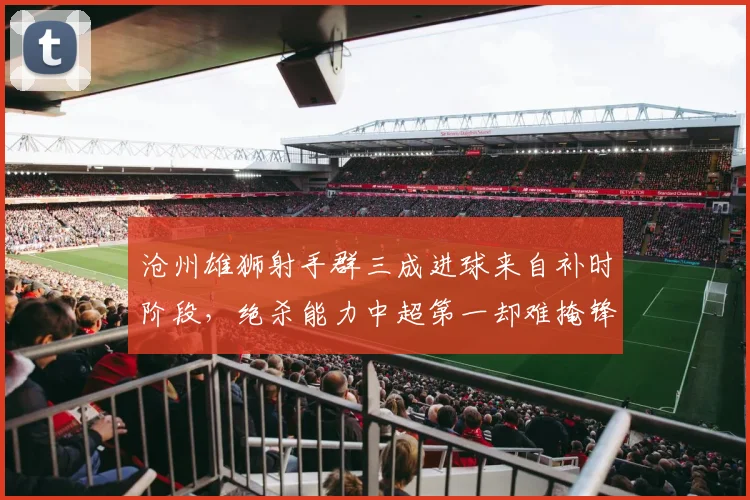 沧州雄狮射手群三成进球来自补时阶段,绝杀能力中超第一却难掩锋无力
