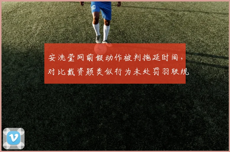 安洗莹网前假动作被判拖延时间,对比戴资颖类似行为未处罚羽联规则双标再升级