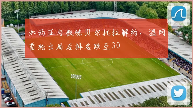 加西亚与教练贝尔托拉解约，温网首轮出局后排名跌至30