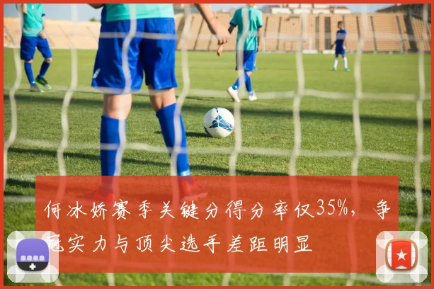 何冰娇赛季关键分得分率仅35%，争冠实力与顶尖选手差距明显