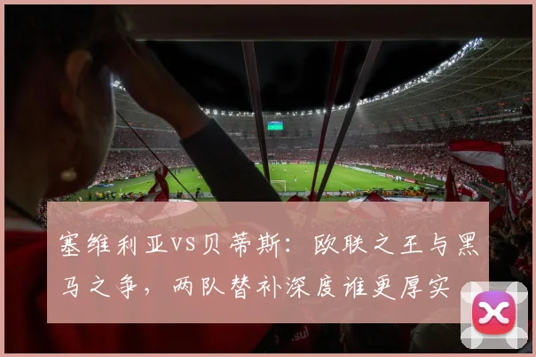 塞维利亚vs贝蒂斯:欧联之王与黑马之争,两队替补深度谁更厚实