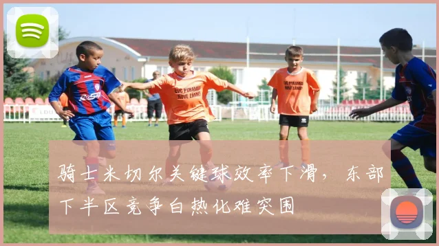 骑士米切尔关键球效率下滑,东部下半区竞争白热化难突围