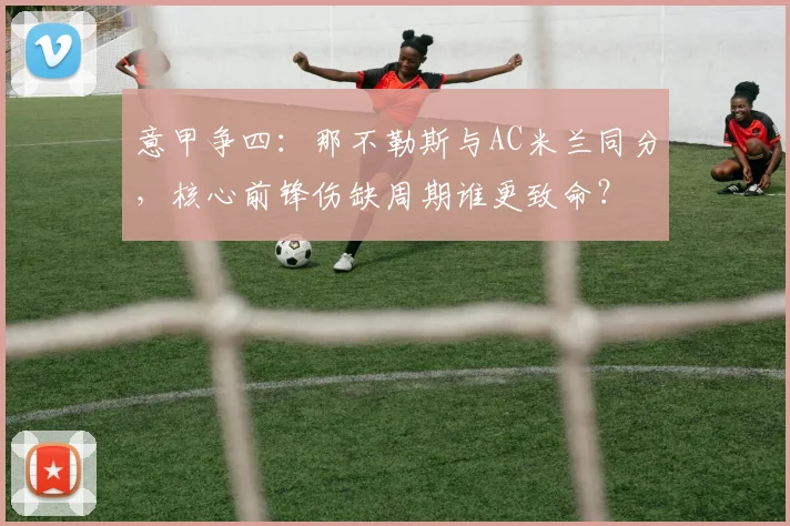 意甲争四：那不勒斯与AC米兰同分，核心前锋伤缺周期谁更致命？